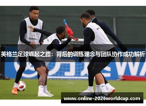 英格兰足球崛起之路:背后的训练理念与团队协作成功解析 英格兰足球崛起之路:背后的训练理念与团队协作成功解析