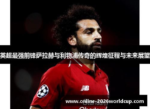 英超最强前锋萨拉赫与利物浦传奇的辉煌征程与未来展望 英超最强前锋萨拉赫与利物浦传奇的辉煌征程与未来展望