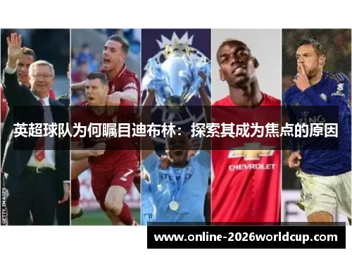 英超球队为何瞩目迪布林:探索其成为焦点的原因 英超球队为何瞩目迪布林:探索其成为焦点的原因
