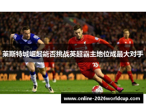 莱斯特城崛起能否挑战英超霸主地位成最大对手