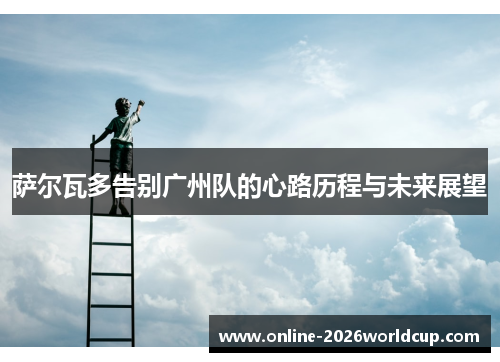 萨尔瓦多告别广州队的心路历程与未来展望 萨尔瓦多告别广州队的心路历程与未来展望