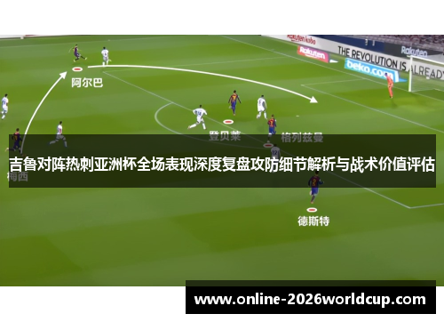 吉鲁对阵热刺亚洲杯全场表现深度复盘攻防细节解析与战术价值评估