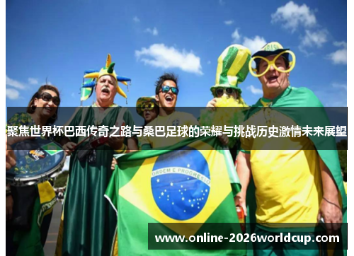 聚焦世界杯巴西传奇之路与桑巴足球的荣耀与挑战历史激情未来展望 聚焦世界杯巴西传奇之路与桑巴足球的荣耀与挑战历史激情未来展望