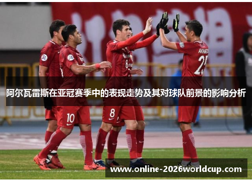 阿尔瓦雷斯在亚冠赛季中的表现走势及其对球队前景的影响分析