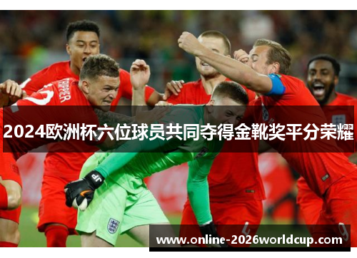 2024欧洲杯六位球员共同夺得金靴奖平分荣耀 2024欧洲杯六位球员共同夺得金靴奖平分荣耀