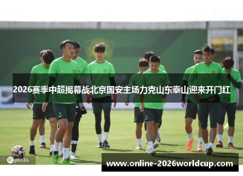 2026赛季中超揭幕战北京国安主场力克山东泰山迎来开门红
