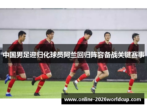 中国男足迎归化球员阿兰回归阵容备战关键赛事