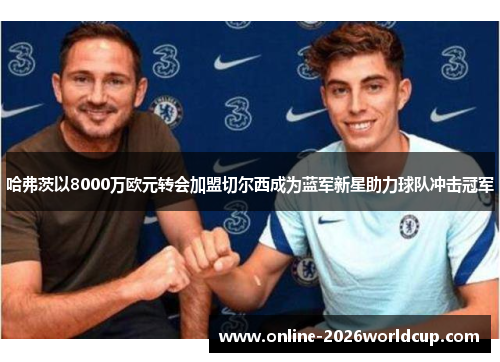 哈弗茨以8000万欧元转会加盟切尔西成为蓝军新星助力球队冲击冠军 哈弗茨以8000万欧元转会加盟切尔西成为蓝军新星助力球队冲击冠军