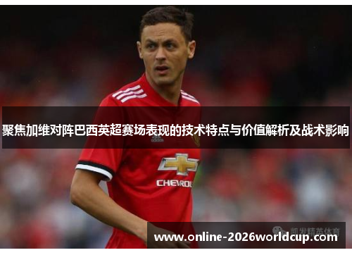 聚焦加维对阵巴西英超赛场表现的技术特点与价值解析及战术影响