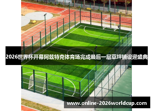 2026世界杯开幕阿兹特克体育场完成最后一层草坪铺设迎盛典