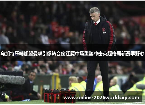 乌加特压哨加盟曼联引爆转会窗红魔中场重塑冲击英超格局新赛季野心 乌加特压哨加盟曼联引爆转会窗红魔中场重塑冲击英超格局新赛季野心