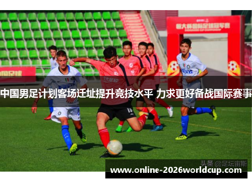中国男足计划客场迁址提升竞技水平 力求更好备战国际赛事