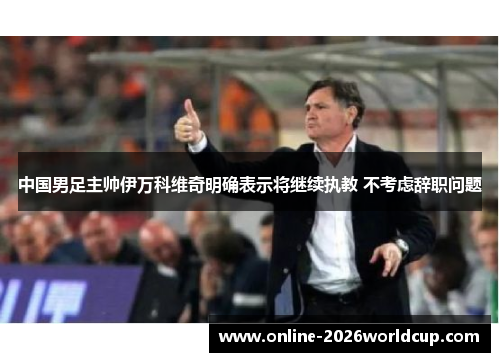 中国男足主帅伊万科维奇明确表示将继续执教 不考虑辞职问题
