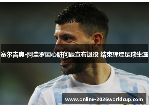 塞尔吉奥·阿圭罗因心脏问题宣布退役 结束辉煌足球生涯