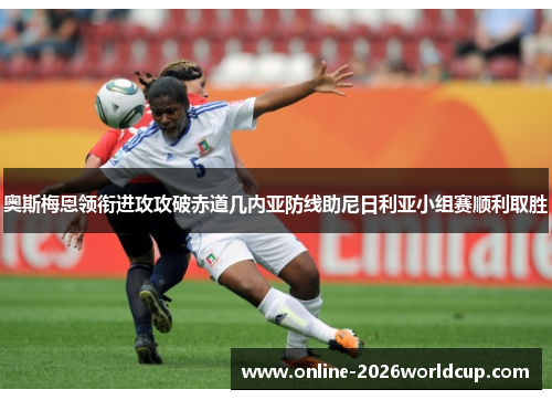 奥斯梅恩领衔进攻攻破赤道几内亚防线助尼日利亚小组赛顺利取胜