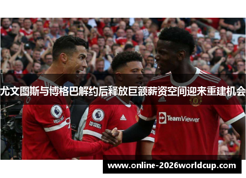 尤文图斯与博格巴解约后释放巨额薪资空间迎来重建机会