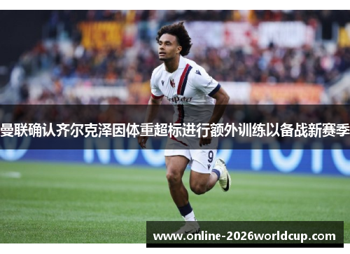 曼联确认齐尔克泽因体重超标进行额外训练以备战新赛季