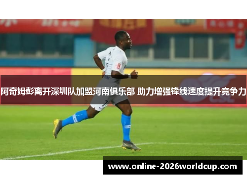 阿奇姆彭离开深圳队加盟河南俱乐部 助力增强锋线速度提升竞争力
