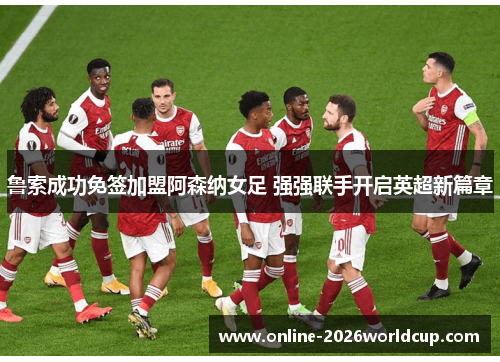 鲁索成功免签加盟阿森纳女足 强强联手开启英超新篇章