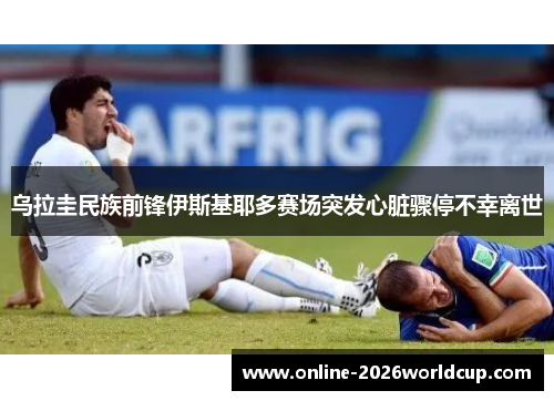 乌拉圭民族前锋伊斯基耶多赛场突发心脏骤停不幸离世