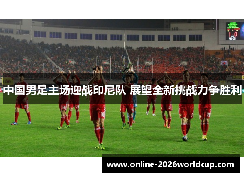 中国男足主场迎战印尼队 展望全新挑战力争胜利