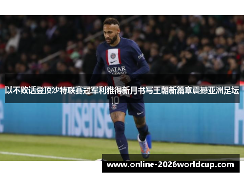 以不败话登顶沙特联赛冠军利雅得新月书写王朝新篇章震撼亚洲足坛