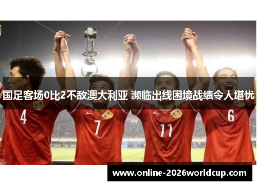 国足客场0比2不敌澳大利亚 濒临出线困境战绩令人堪忧